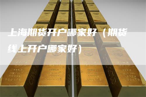 上海期货开户哪家好（期货线上开户哪家好）