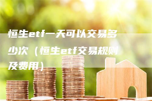 恒生etf一天可以交易多少次（恒生etf交易规则及费用）