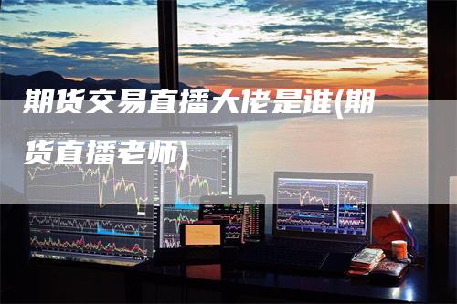 期货交易直播大佬是谁(期货直播老师)