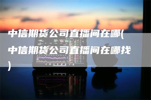 中信期货公司直播间在哪(中信期货公司直播间在哪找)