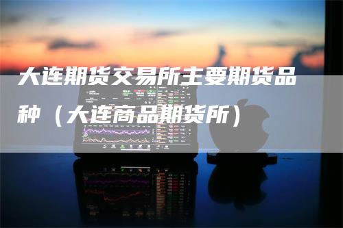 大连期货交易所主要期货品种（大连商品期货所）
