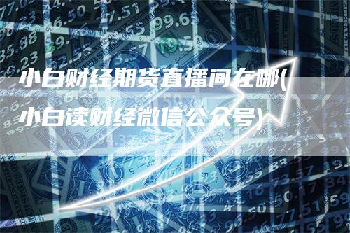 小白财经期货直播间在哪(小白读财经微信公众号)