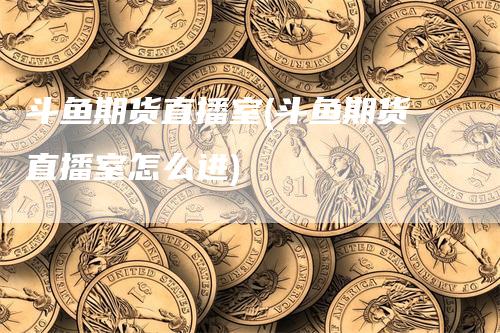 斗鱼期货直播室(斗鱼期货直播室怎么进)