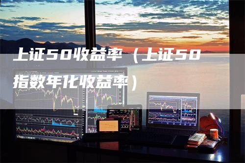 上证50收益率（上证50指数年化收益率）