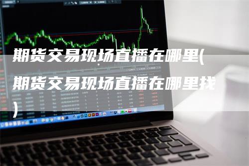 期货交易现场直播在哪里(期货交易现场直播在哪里找)