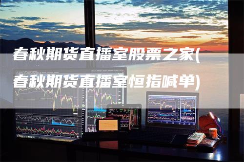 春秋期货直播室股票之家(春秋期货直播室恒指喊单)