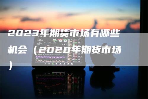 2023年期货市场有哪些机会（2020年期货市场）