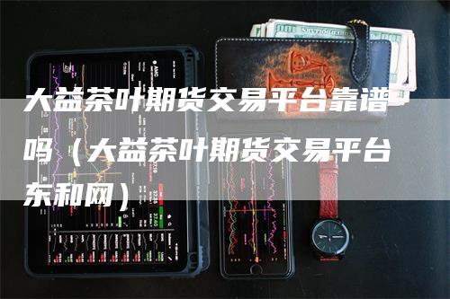 大益茶叶期货交易平台靠谱吗（大益茶叶期货交易平台东和网）