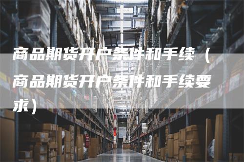 商品期货开户条件和手续（商品期货开户条件和手续要求）