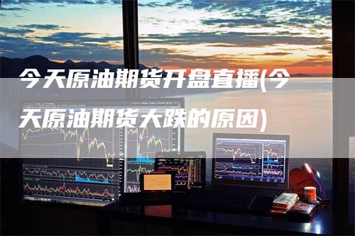 今天原油期货开盘直播(今天原油期货大跌的原因)