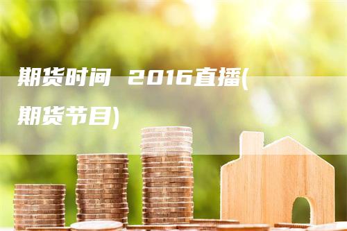 期货时间 2016直播(期货节目)
