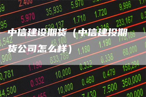 中信建设期货（中信建投期货公司怎么样）