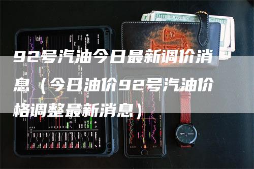 92号汽油今日最新调价消息（今日油价92号汽油价格调整最新消息）