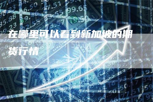在哪里可以看到新加坡的期货行情-来福期货