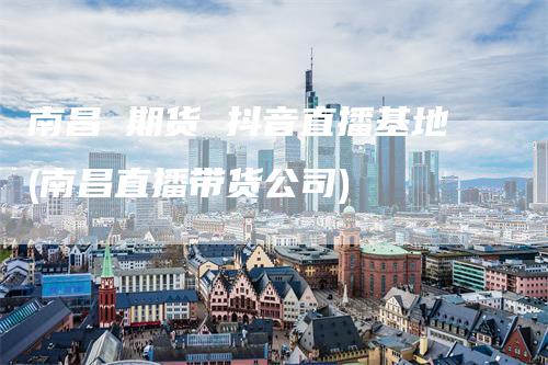 南昌 期货 抖音直播基地(南昌直播带货公司)
