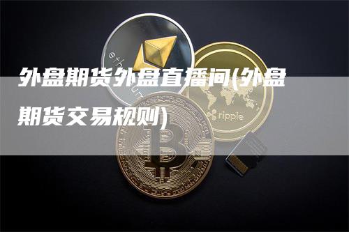 外盘期货外盘直播间(外盘期货交易规则)-来福期货