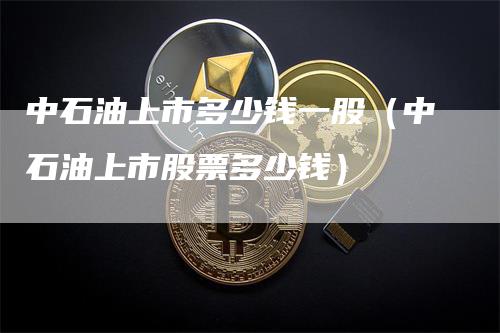 中石油上市多少钱一股（中石油上市股票多少钱）