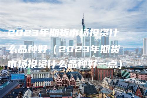 2023年期货市场投资什么品种好(2023年期货市场投资什么品种好一点)-来福期货