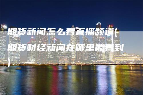 期货新闻怎么看直播频道(期货财经新闻在哪里能看到)