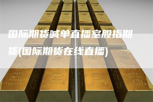 国际期货喊单直播室股指期货(国际期货在线直播)-来福期货