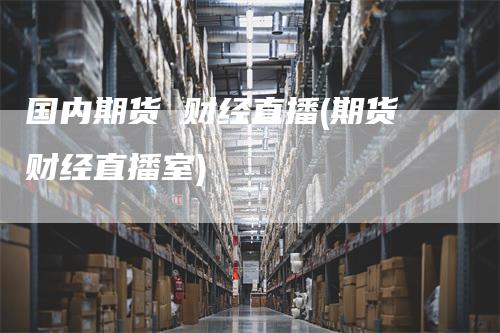 国内期货 财经直播(期货财经直播室)