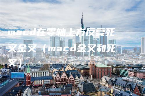 macd在零轴上方反复死叉金叉(macd金叉和死叉)-来福期货