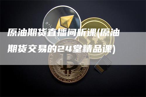 原油期货直播间听课(原油期货交易的24堂精品课)