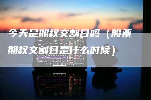 今天是期权交割日吗（股票期权交割日是什么时候）