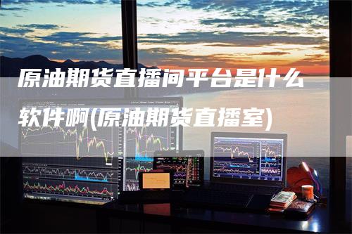 原油期货直播间平台是什么软件啊(原油期货直播室)