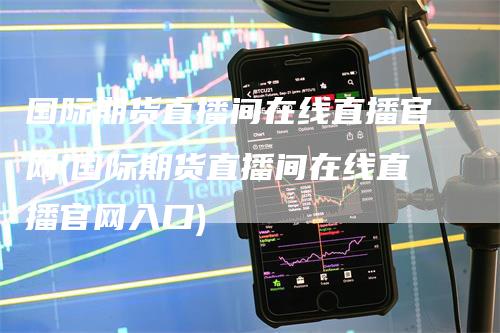 国际期货直播间在线直播官网(国际期货直播间在线直播官网入口)-来福期货