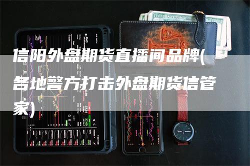 信阳外盘期货直播间品牌(各地警方打击外盘期货信管家)