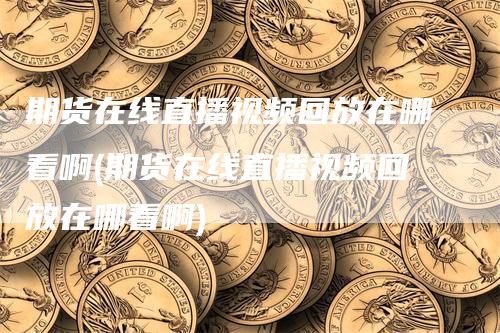 期货在线直播视频回放在哪看啊(期货在线直播视频回放在哪看啊)