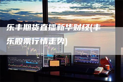 乐丰期货直播新华财经(丰乐股票行情走势)