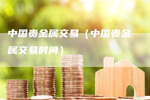 中国贵金属交易（中国贵金属交易时间）