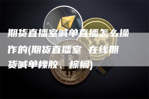 期货直播室喊单直播怎么操作的(期货直播室 在线期货喊单橡胶、棕榈)