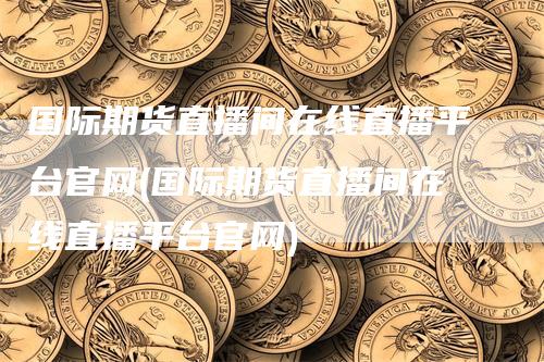 国际期货直播间在线直播平台官网(国际期货直播间在线直播平台官网)