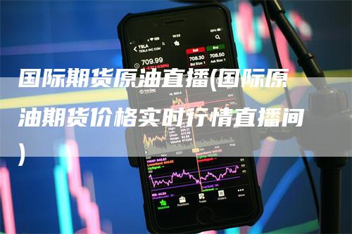 国际期货原油直播(国际原油期货价格实时行情直播间)