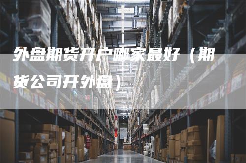 外盘期货开户哪家最好（期货公司开外盘）