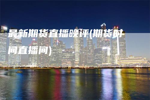 最新期货直播晚评(期货时间直播间)