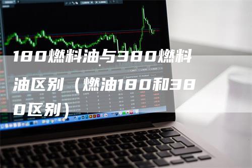 180燃料油与380燃料油区别（燃油180和380区别）