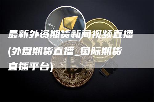 最新外资期货新闻视频直播(外盘期货直播_国际期货直播平台)