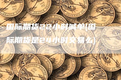 国际期货22小时喊单(国际期货是24小时交易么)