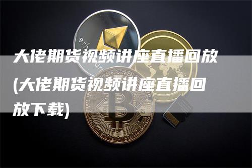 大佬期货视频讲座直播回放(大佬期货视频讲座直播回放下载)