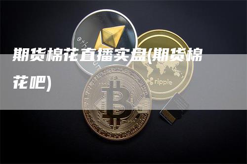 期货棉花直播实盘(期货棉花吧)