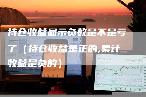 持仓收益显示负数是不是亏了（持仓收益是正的,累计收益是负的）