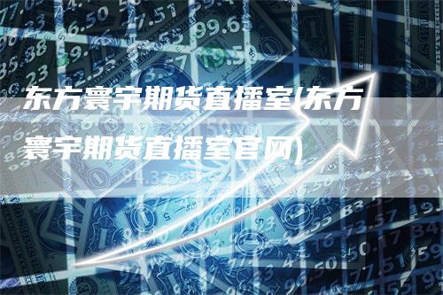 东方寰宇期货直播室(东方寰宇期货直播室官网)