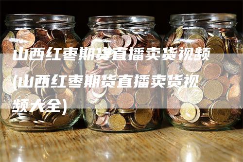 山西红枣期货直播卖货视频(山西红枣期货直播卖货视频大全)