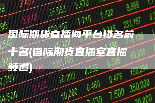 国际期货直播间平台排名前十名(国际期货直播室直播频道)