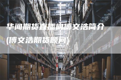华闻期货直播间傅文浩简介(傅文浩期货顾问)