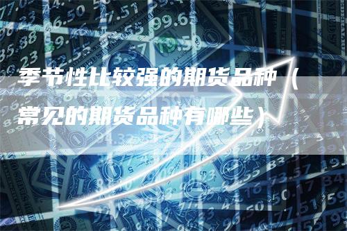 季节性比较强的期货品种（常见的期货品种有哪些）
